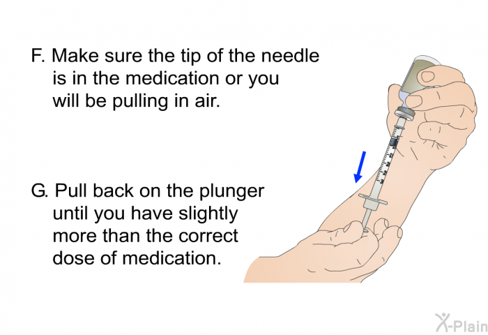 Make sure the tip of the needle is in the medication or you will be pulling in air. Pull back on the plunger until you have slightly more than the correct dose of medication.