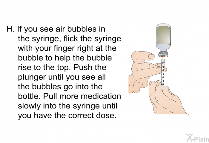 If you see air bubbles in the syringe, flick the syringe with your finger right at the bubble to help the bubble rise to the top. Push the plunger until you see all the bubbles go into the bottle. Pull more medication slowly into the syringe until you have the correct dose.