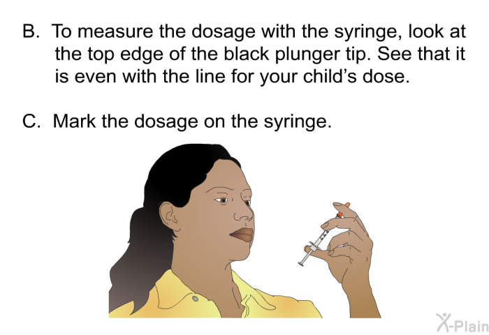 To measure the dosage with the syringe, look at the top edge of the black plunger tip. See that it is even with the line for your child’s dose. Mark the dosage on the syringe.