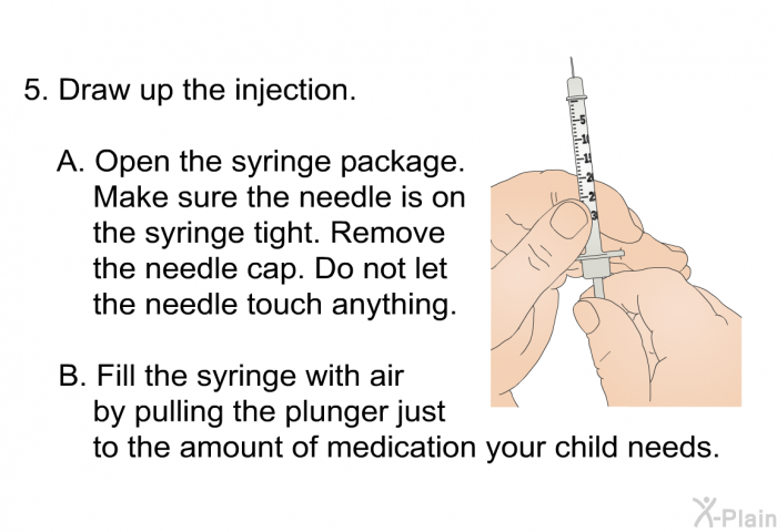 Draw up the injection.   Open the syringe package. Make sure the needle is on the syringe tight. Remove the needle cap. Do not let the needle touch anything. Fill the syringe with air by pulling the plunger just to the amount of medication your child needs.