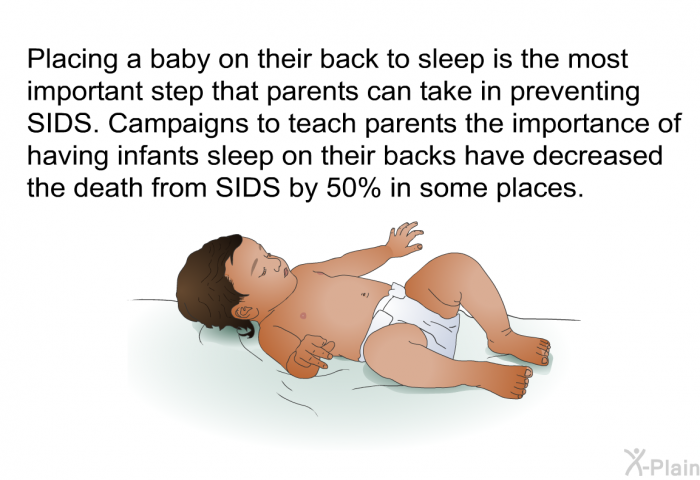 Placing a baby on their back to sleep is the most important step that parents can take in preventing SIDS. Campaigns to teach parents the importance of having infants sleep on their backs have decreased the death from SIDS by 50% in some places.