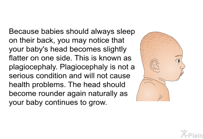 Because babies should always sleep on their back, you may notice that your baby's head becomes slightly flatter on one side. This is known as plagiocephaly. Plagiocephaly is not a serious condition and will not cause health problems. The head should become rounder again naturally as your baby continues to grow.