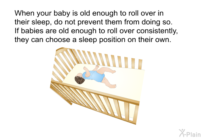 When your baby is old enough to roll over in their sleep, do not prevent them from doing so. If babies are old enough to roll over consistently, they can choose a sleep position on their own.