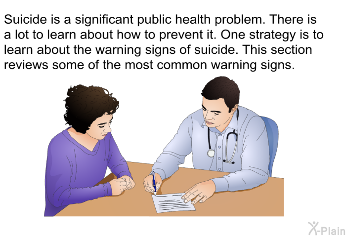 Suicide is a significant public health problem. There is a lot to learn about how to prevent it. One strategy is to learn about the warning signs of suicide. This section reviews some of the most common warning signs.