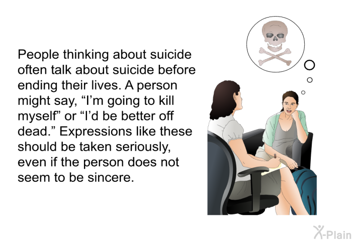 People thinking about suicide often talk about suicide before ending their lives. A person might say, “I'm going to kill myself” or “I'd be better off dead.” Expressions like these should be taken seriously, even if the person does not seem to be sincere.