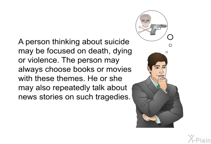 A person thinking about suicide may be focused on death, dying or violence. The person may always choose books or movies with these themes. He or she may also repeatedly talk about news stories on such tragedies.