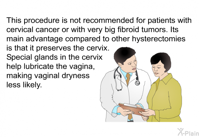 This procedure is not recommended for patients with cervical cancer or with very big fibroid tumors. Its main advantage compared to other hysterectomies is that it preserves the cervix. Special glands in the cervix help lubricate the vagina, making vaginal dryness less likely.