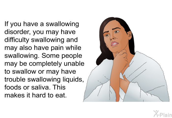 If you have a swallowing disorder, you may have difficulty swallowing and may also have pain while swallowing. Some people may be completely unable to swallow or may have trouble swallowing liquids, foods or saliva. This makes it hard to eat.