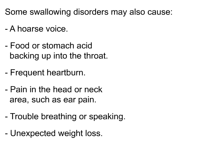 Some swallowing disorders may also cause:  A hoarse voice. Food or stomach acid backing up into the throat. Frequent heartburn. Pain in the head or neck area, such as ear pain. Trouble breathing or speaking. Unexpected weight loss.