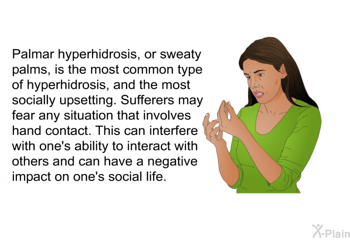 Palmar hyperhidrosis, or sweaty palms, is the most common type of hyperhidrosis, and the most socially upsetting. Sufferers may fear any situation that involves hand contact. This can interfere with one's ability to interact with others and can have a negative impact on one's social life.