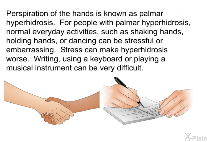 Perspiration of the hands is known as palmar hyperhidrosis. For people with palmar hyperhidrosis, normal everyday activities, such as shaking hands, holding hands, or dancing can be stressful or embarrassing. Stress can make hyperhidrosis worse. Writing, using a keyboard or a playing a musical instrument can be very difficult.