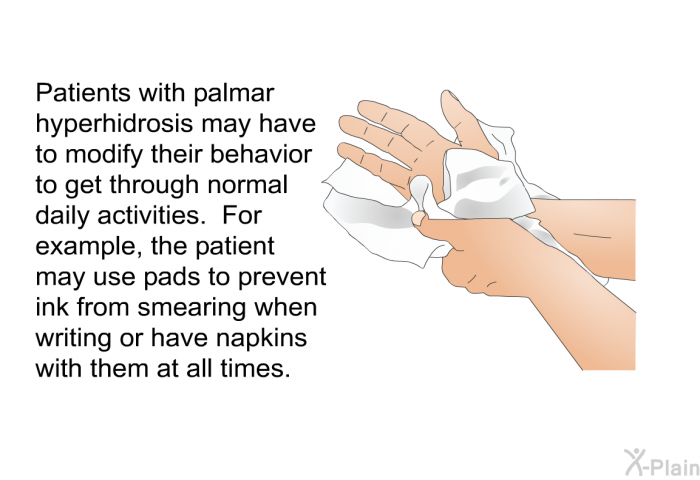 Patients with palmar hyperhidrosis may have to modify their behavior to get through normal daily activities. For example, the patient may use pads to prevent ink from smearing when writing or have napkins with them at all times.