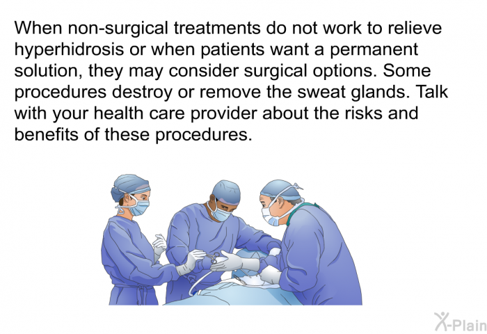 When non-surgical treatments do not work to relieve hyperhidrosis or when patients want a permanent solution, they may consider surgical options. Some procedures destroy or remove the sweat glands. Talk with your health care provider about the risks and benefits of these procedures.