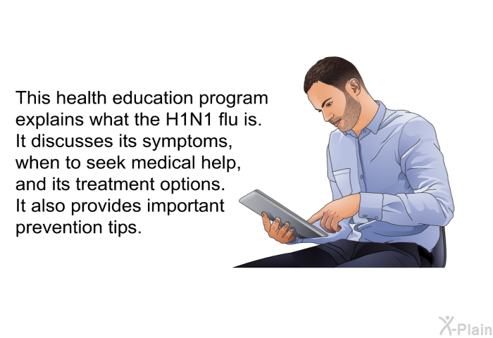 This health information explains what the H1N1 flu is. It discusses its symptoms, when to seek medical help, and its treatment options. It also provides important prevention tips.