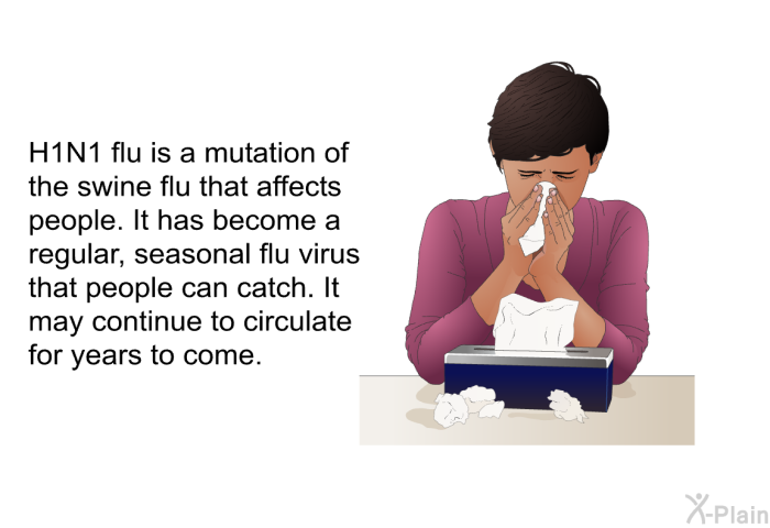 H1N1 flu is a mutation of the swine flu that affects people. It has become a regular, seasonal flu virus that people can catch. It may continue to circulate for years to come.