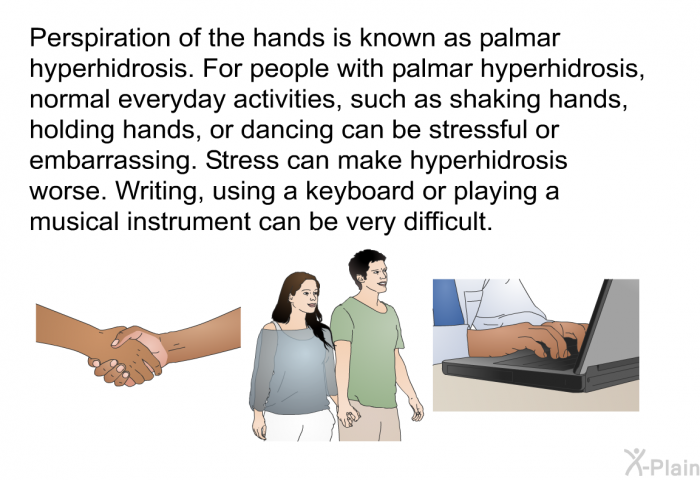Perspiration of the hands is known as palmar hyperhidrosis. For people with palmar hyperhidrosis, normal everyday activities, such as shaking hands, holding hands, or dancing can be stressful or embarrassing. Stress can make hyperhidrosis worse. Writing, using a keyboard or playing a musical instrument can be very difficult.