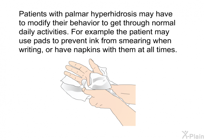 Patients with palmar hyperhidrosis may have to modify their behavior to get through normal daily activities. For example the patient may use pads to prevent ink from smearing when writing, or have napkins with them at all times.