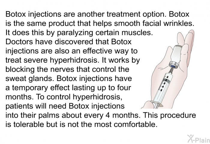 Botox injections are another treatment option. Botox is the same product that helps smooth facial wrinkles. It does this by paralyzing certain muscles. Doctors have discovered that Botox injections are also an effective way to treat severe hyperhidrosis. It works by blocking the nerves that control the sweat glands. Botox injections have a temporary effect lasting up to four months. To control hyperhidrosis, patients will need Botox injections into their palms about every 4 months. This procedure is tolerable but is not the most comfortable.