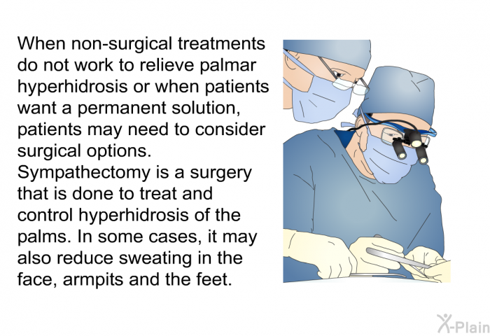 When non-surgical treatments do not work to relieve palmar hyperhidrosis or when patients want a permanent solution, patients may need to consider surgical options. Sympathectomy is a surgery that is done to treat and control hyperhidrosis of the palms. In some cases, it may also reduce sweating in the face, armpits and the feet.