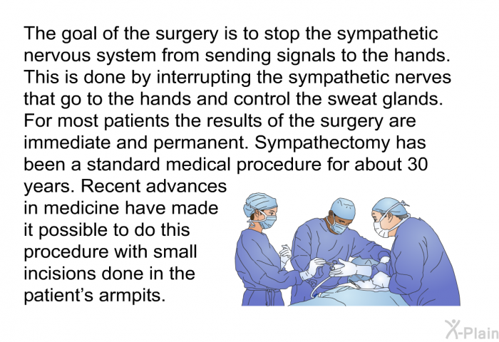 The goal of the surgery is to stop the sympathetic nervous system from sending signals to the hands. This is done by interrupting the sympathetic nerves that go to the hands and control the sweat glands. For most patients the results of the surgery are immediate and permanent. Sympathectomy has been a standard medical procedure for about 30 years. Recent advances in medicine have made it possible to do this procedure with small incisions done in the patient's armpits.