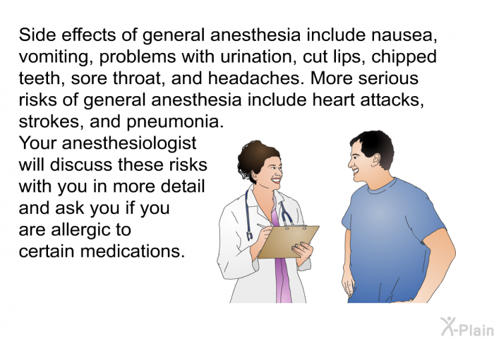 Side effects of general anesthesia include nausea, vomiting, problems with urination, cut lips, chipped teeth, sore throat, and headaches. More serious risks of general anesthesia include heart attacks, strokes, and pneumonia. Your anesthesiologist will discuss these risks with you in more detail and ask you if you are allergic to certain medications.