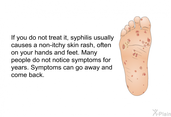 If you do not treat it, syphilis usually causes a non-itchy skin rash, often on your hands and feet. Many people do not notice symptoms for years. Symptoms can go away and come back.