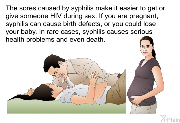 The sores caused by syphilis make it easier to get or give someone HIV during sex. If you are pregnant, syphilis can cause birth defects, or you could lose your baby. In rare cases, syphilis causes serious health problems and even death.