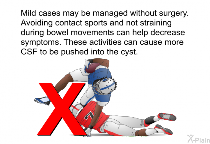 Mild cases may be managed without surgery. Avoiding contact sports and not straining during bowel movements can help decrease symptoms. These activities can cause more CSF to be pushed into the cyst.