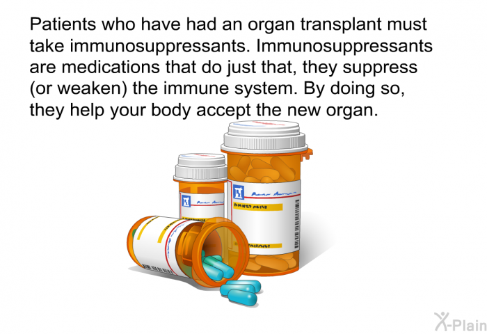Patients who have had an organ transplant must take immunosuppressants. Immunosuppressants are medications that do just that, they suppress (or weaken) the immune system. By doing so, they help your body accept the new organ.