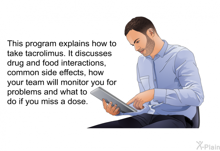 This health information explains how to take tacrolimus. It discusses drug and food interactions, common side effects, how your team will monitor you for problems and what to do if you miss a dose.