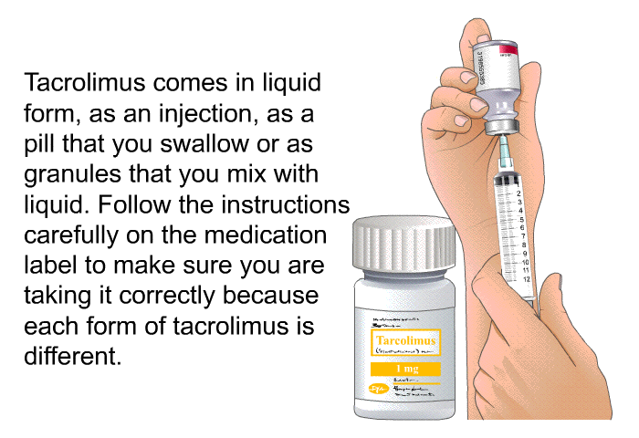 Tacrolimus comes in liquid form, as an injection, as a pill that you swallow or as granules that you mix with liquid. Follow the instructions carefully on the medication label to make sure you are taking it correctly because each form of tacrolimus is different.