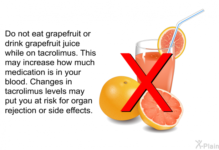 Do not eat grapefruit or drink grapefruit juice while on tacrolimus. This may increase how much medication is in your blood. Changes in tacrolimus levels may put you at risk for organ rejection or side effects.