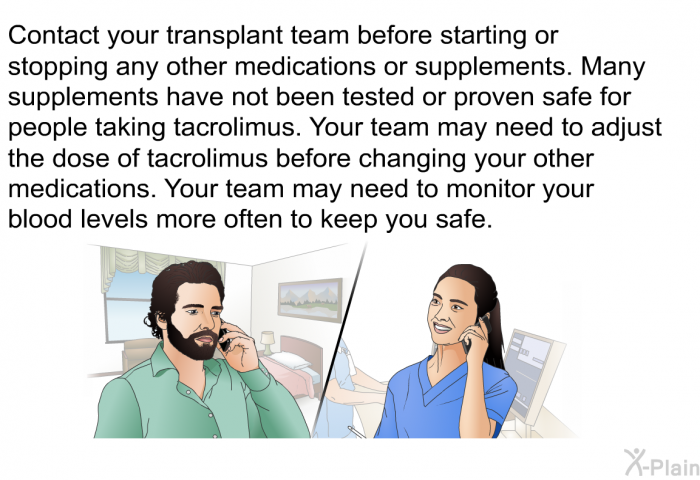 Contact your transplant team before starting or stopping any other medications or supplements. Many supplements have not been tested or proven safe for people taking tacrolimus. Your team may need to adjust the dose of tacrolimus <I>before</I> changing your other medications. Your team may need to monitor your blood levels more often to keep you safe.