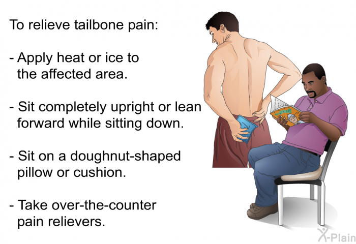 To relieve tailbone pain:  Apply heat or ice to the affected area. Sit completely upright or lean forward while sitting down. Sit on a doughnut-shaped pillow or cushion. Take over-the-counter pain relievers.