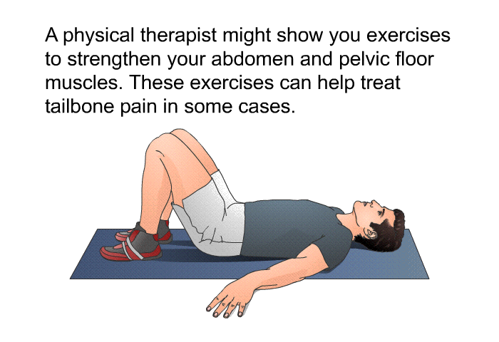 A physical therapist might show you exercises to strengthen your abdomen and pelvic floor muscles. These exercises can help treat tailbone pain in some cases.