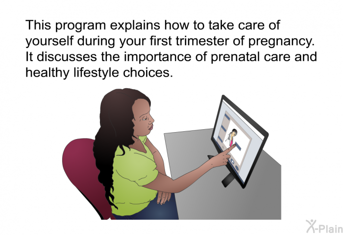 This health information explains how to take care of yourself during your first trimester of pregnancy. It discusses the importance of prenatal care and healthy lifestyle choices.