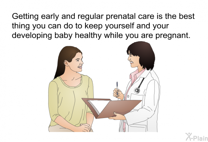 Getting early and regular prenatal care is the best thing you can do to keep yourself and your developing baby healthy while you are pregnant.