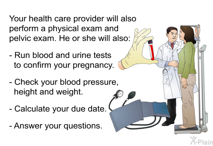 Your health care provider will also perform a physical exam and pelvic exam. He or she will also:  Run blood and urine tests to confirm your pregnancy. Check your blood pressure, height and weight. Calculate your due date. Answer your questions.