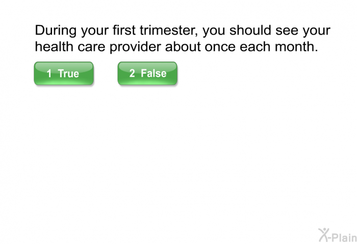 During your first trimester, you should see your health care provider about once each month. Select True or False.