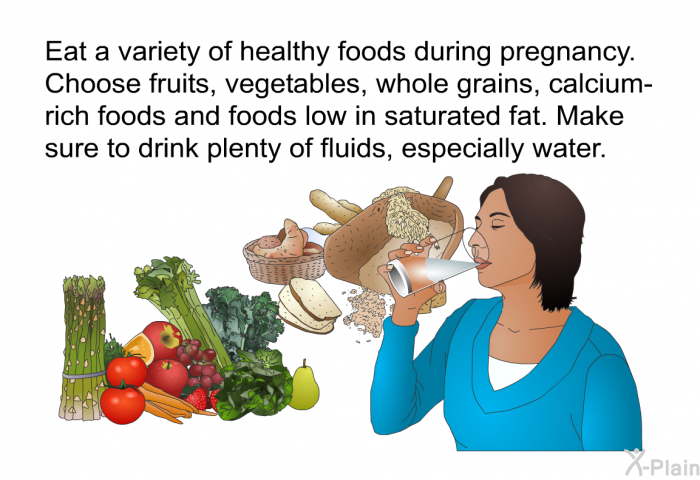 Eat a variety of healthy foods during pregnancy. Choose fruits, vegetables, whole grains, calcium-rich foods and foods low in saturated fat. Make sure to drink plenty of fluids, especially water.