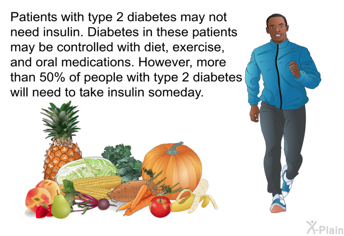Patients with type 2 diabetes may not need insulin. Diabetes in these patients may be controlled with diet, exercise, and oral medications. However, more than 50% of people with type 2 diabetes will need to take insulin someday.