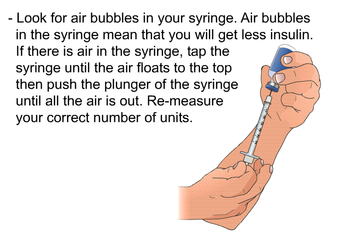 Look for air bubbles in your syringe. Air bubbles in the syringe mean that you will get less insulin. If there is air in the syringe, tap the syringe until the air floats to the top then push the plunger of the syringe until all the air is out. Re-measure your correct number of units.