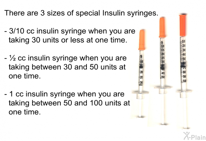 There are 3 sizes of special Insulin syringes.  3/10 cc insulin syringe when you are taking 30 units or less at one time. ½ cc insulin syringe when you are taking between 30 and 50 units at one time. 1 cc insulin syringe when you are taking between 50 and 100 units at one time.