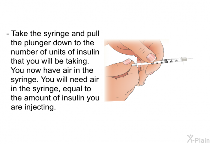 Take the syringe and pull the plunger down to the number of units of insulin that you will be taking. You now have air in the syringe. You will need air in the syringe, equal to the amount of insulin you are injecting.