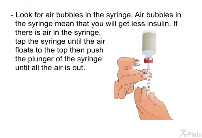 Look for air bubbles in the syringe. Air bubbles in the syringe mean that you will get less insulin. If there is air in the syringe, tap the syringe until the air floats to the top then push the plunger of the syringe until all the air is out.