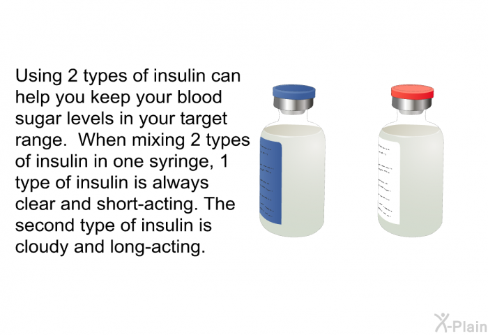 Using 2 types of insulin can help you keep your blood sugar levels in your target range. When mixing 2 types of insulin in one syringe, 1 type of insulin is always clear and short-acting. The second type of insulin is cloudy and long-acting.