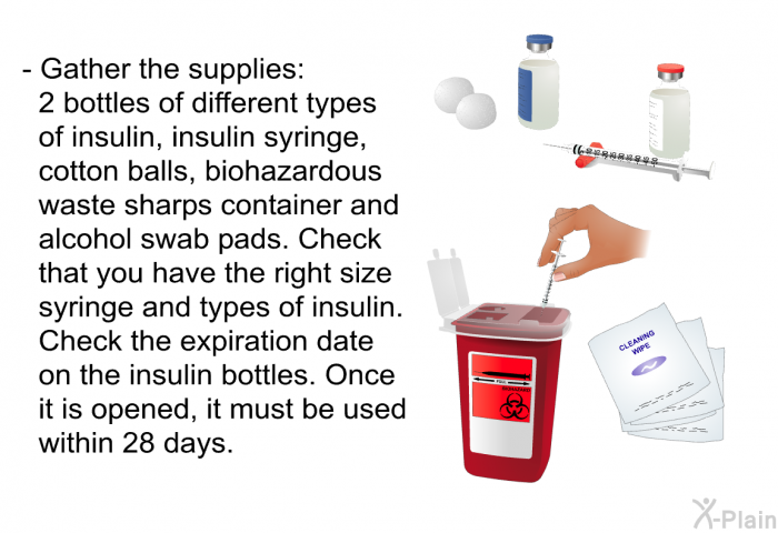 Gather the supplies: 2 bottles of different types of insulin, insulin syringe, cotton balls, biohazardous waste sharps container and alcohol swab pads. Check that you have the right size syringe and types of insulin. Check the expiration date on the insulin bottles. Once it is opened, it must be used within 28 days.