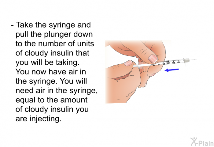 Take the syringe and pull the plunger down to the number of units of cloudy insulin that you will be taking. You now have air in the syringe. You will need air in the syringe, equal to the amount of cloudy insulin you are injecting.
