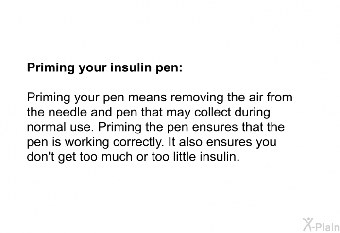 <B>Priming your insulin pen:</B> 
 Priming your pen means removing the air from the needle and pen that may collect during normal use. Priming the pen ensures that the pen is working correctly. It also ensures you don't get too much or too little insulin.