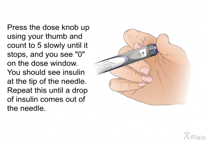 Press the dose knob up using your thumb and count to 5 slowly until it stops, and you see “0” on the dose window. You should see insulin at the tip of the needle. 
 Repeat this until a drop of insulin comes out of the needle.